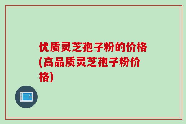 优质灵芝孢子粉的价格(高品质灵芝孢子粉价格)