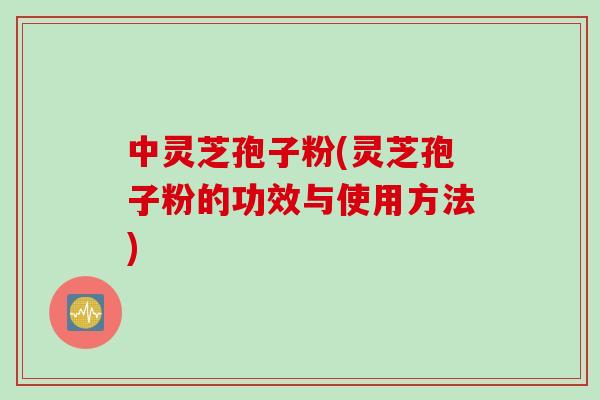 中灵芝孢子粉(灵芝孢子粉的功效与使用方法)