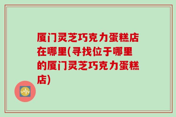 厦门灵芝巧克力蛋糕店在哪里(寻找位于哪里的厦门灵芝巧克力蛋糕店)
