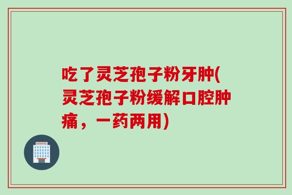 吃了灵芝孢子粉牙肿(灵芝孢子粉缓解口腔肿痛，一药两用)