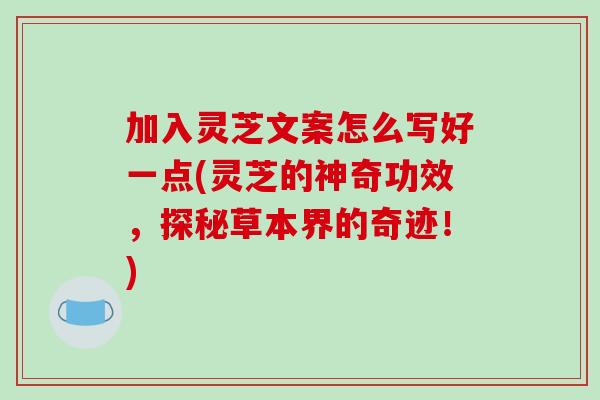 加入灵芝文案怎么写好一点(灵芝的神奇功效，探秘草本界的奇迹！)