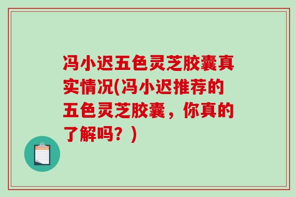 冯小迟五色灵芝胶囊真实情况(冯小迟推荐的五色灵芝胶囊，你真的了解吗？)