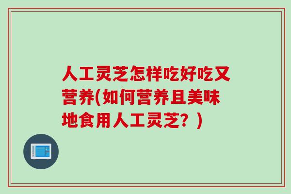 人工灵芝怎样吃好吃又营养(如何营养且美味地食用人工灵芝？)