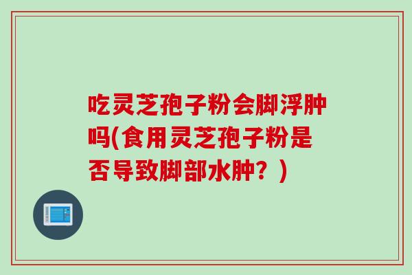 吃灵芝孢子粉会脚浮肿吗(食用灵芝孢子粉是否导致脚部水肿？)