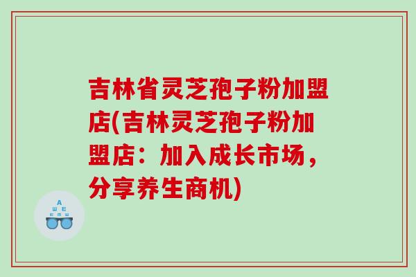 吉林省灵芝孢子粉加盟店(吉林灵芝孢子粉加盟店：加入成长市场，分享养生商机)