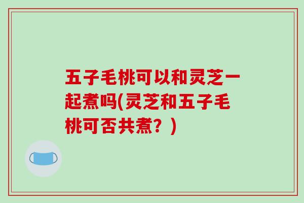 五子毛桃可以和灵芝一起煮吗(灵芝和五子毛桃可否共煮？)