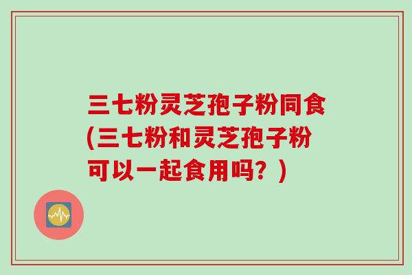 三七粉灵芝孢子粉同食(三七粉和灵芝孢子粉可以一起食用吗？)