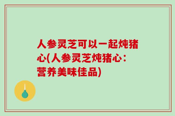 人参灵芝可以一起炖猪心(人参灵芝炖猪心：营养美味佳品)