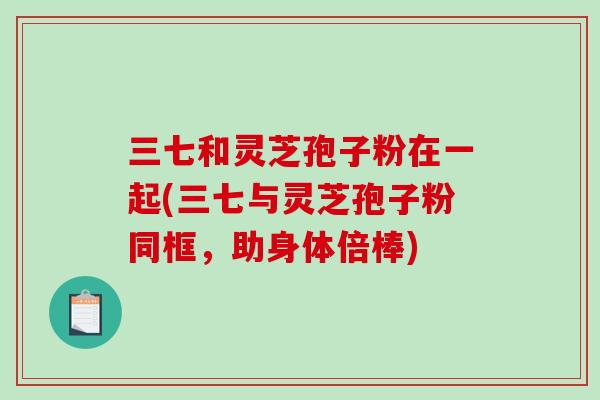 三七和灵芝孢子粉在一起(三七与灵芝孢子粉同框，助身体倍棒)