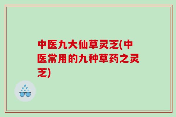 中医九大仙草灵芝(中医常用的九种草药之灵芝)
