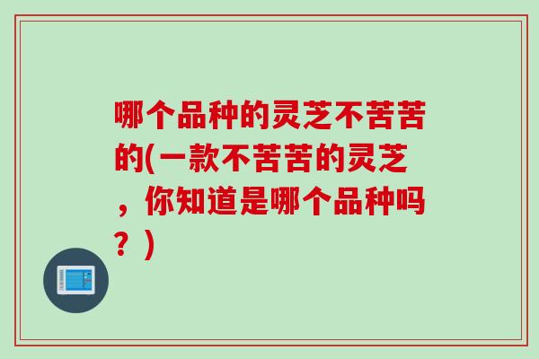 哪个品种的灵芝不苦苦的(一款不苦苦的灵芝，你知道是哪个品种吗？)