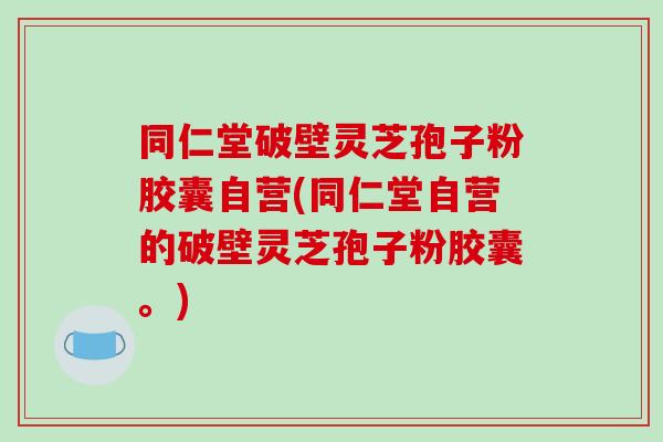 同仁堂破壁灵芝孢子粉胶囊自营(同仁堂自营的破壁灵芝孢子粉胶囊。)
