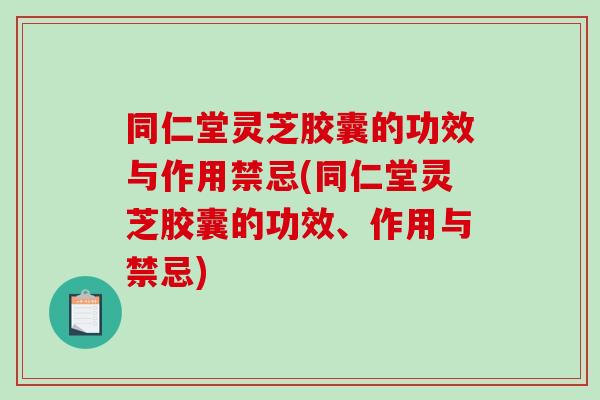 同仁堂灵芝胶囊的功效与作用禁忌(同仁堂灵芝胶囊的功效、作用与禁忌)