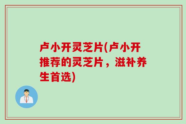 卢小开灵芝片(卢小开推荐的灵芝片，滋补养生首选)