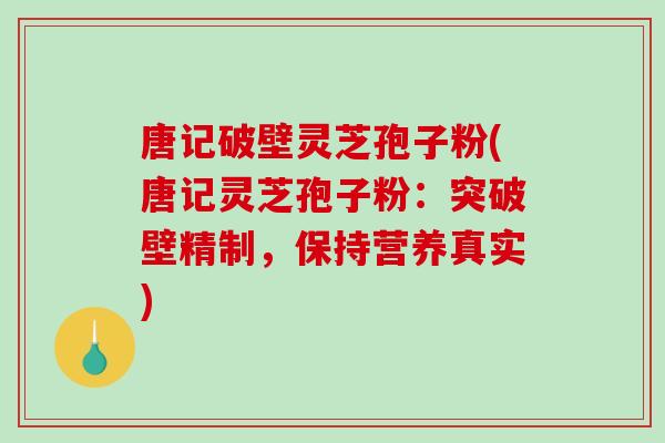 唐记破壁灵芝孢子粉(唐记灵芝孢子粉：突破壁精制，保持营养真实)