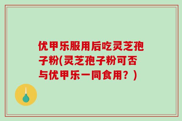 优甲乐服用后吃灵芝孢子粉(灵芝孢子粉可否与优甲乐一同食用？)