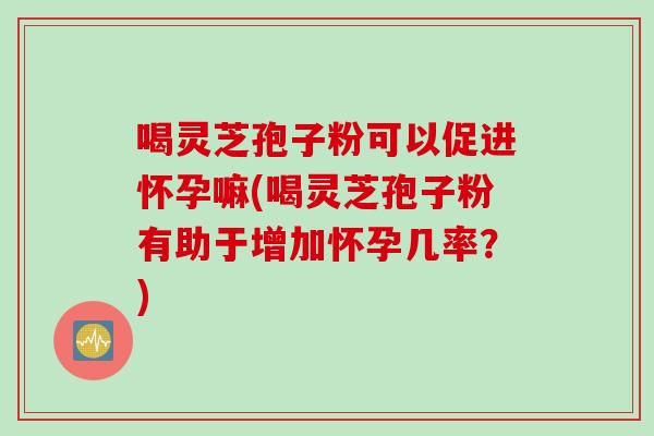 喝灵芝孢子粉可以促进怀孕嘛(喝灵芝孢子粉有助于增加怀孕几率？)