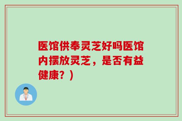 医馆供奉灵芝好吗医馆内摆放灵芝，是否有益健康？)