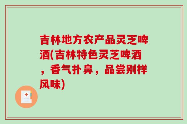吉林地方农产品灵芝啤酒(吉林特色灵芝啤酒，香气扑鼻，品尝别样风味)