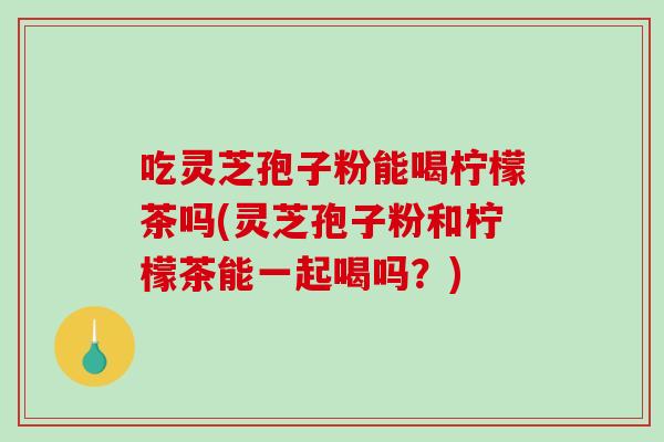 吃灵芝孢子粉能喝柠檬茶吗(灵芝孢子粉和柠檬茶能一起喝吗？)