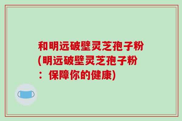 和明远破壁灵芝孢子粉(明远破壁灵芝孢子粉：保障你的健康)