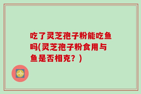 吃了灵芝孢子粉能吃鱼吗(灵芝孢子粉食用与鱼是否相克？)