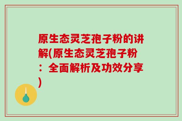 原生态灵芝孢子粉的讲解(原生态灵芝孢子粉：全面解析及功效分享)