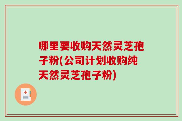 哪里要收购天然灵芝孢子粉(公司计划收购纯天然灵芝孢子粉)