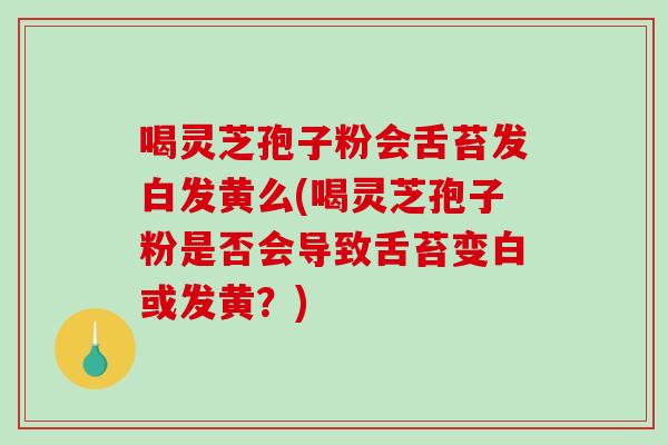 喝灵芝孢子粉会舌苔发白发黄么(喝灵芝孢子粉是否会导致舌苔变白或发黄？)