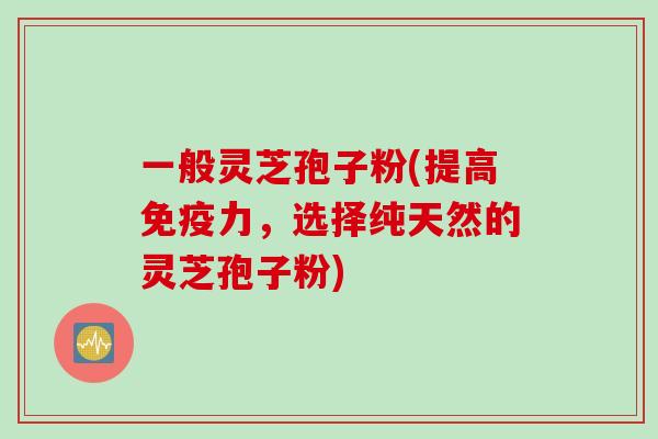 一般灵芝孢子粉(提高免疫力，选择纯天然的灵芝孢子粉)