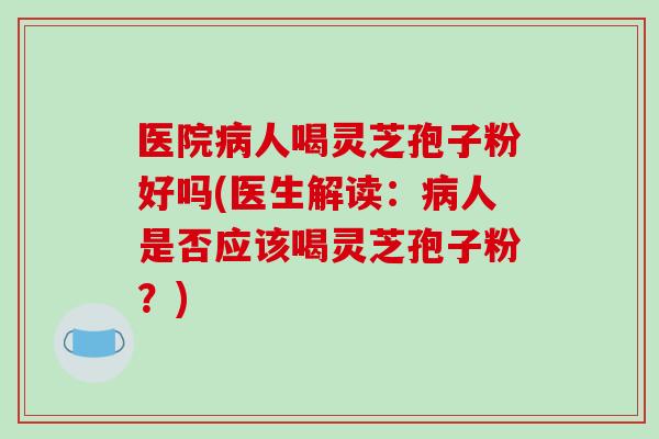 医院病人喝灵芝孢子粉好吗(医生解读：病人是否应该喝灵芝孢子粉？)