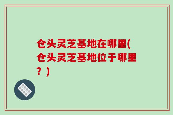 仓头灵芝基地在哪里(仓头灵芝基地位于哪里？)