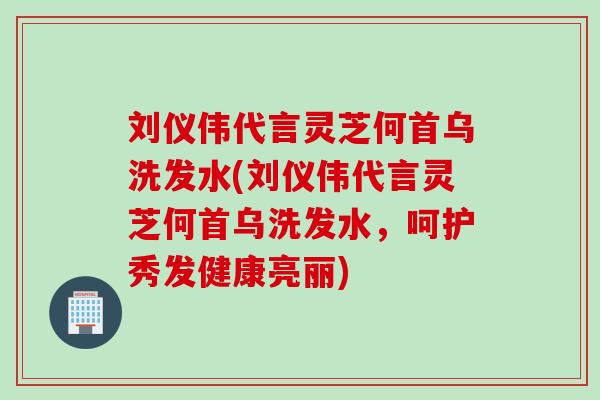刘仪伟代言灵芝何首乌洗发水(刘仪伟代言灵芝何首乌洗发水，呵护秀发健康亮丽)