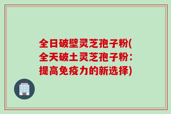 全日破壁灵芝孢子粉(全天破土灵芝孢子粉：提高免疫力的新选择)