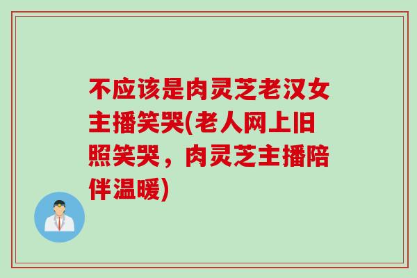 不应该是肉灵芝老汉女主播笑哭(老人网上旧照笑哭,肉灵芝主播陪伴温暖) 不应该是肉灵芝老汉女主播笑哭(老人网上旧照笑哭,肉灵芝主播陪伴温暖)