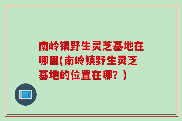 南岭镇野生灵芝基地在哪里(南岭镇野生灵芝基地的位置在哪？)