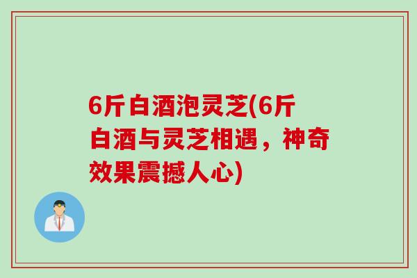 6斤白酒泡灵芝(6斤白酒与灵芝相遇，神奇效果震撼人心)