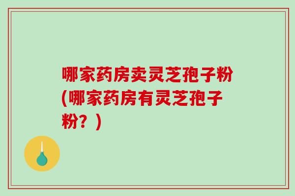 哪家药房卖灵芝孢子粉(哪家药房有灵芝孢子粉？)