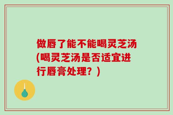 做唇了能不能喝灵芝汤(喝灵芝汤是否适宜进行唇膏处理？)