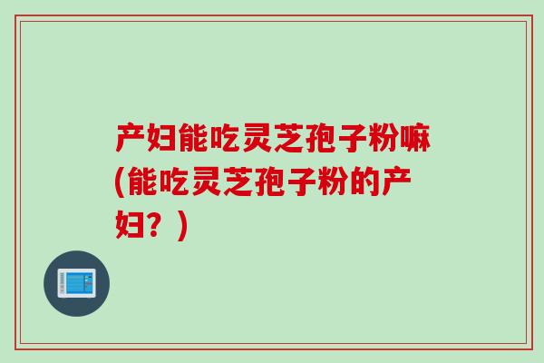 产妇能吃灵芝孢子粉嘛(能吃灵芝孢子粉的产妇？)
