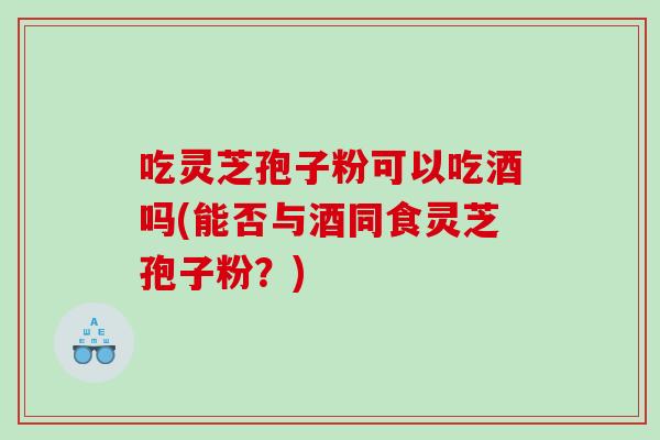 吃灵芝孢子粉可以吃酒吗(能否与酒同食灵芝孢子粉？)