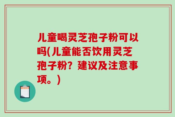 儿童喝灵芝孢子粉可以吗(儿童能否饮用灵芝孢子粉？建议及注意事项。)