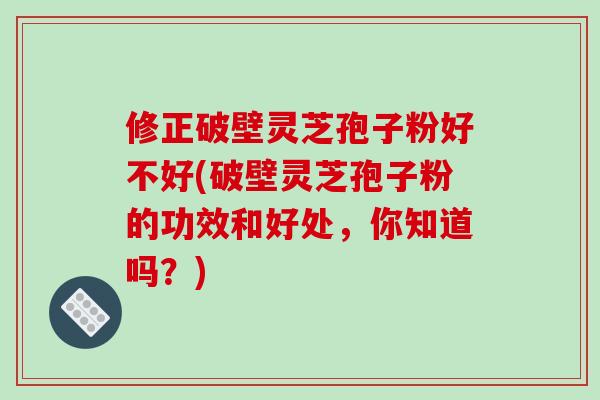 修正破壁灵芝孢子粉好不好(破壁灵芝孢子粉的功效和好处，你知道吗？)