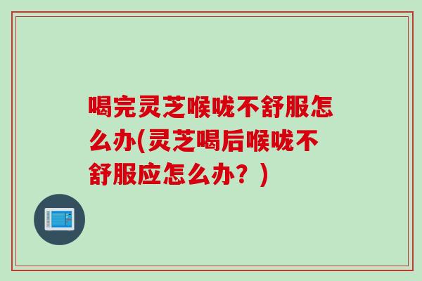 喝完灵芝喉咙不舒服怎么办(灵芝喝后喉咙不舒服应怎么办？)