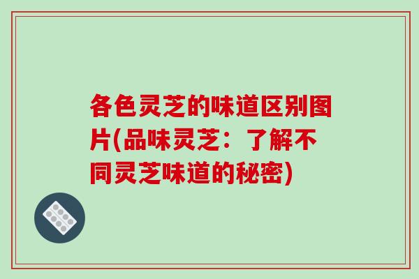 各色灵芝的味道区别图片(品味灵芝：了解不同灵芝味道的秘密)