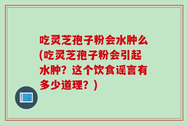 吃灵芝孢子粉会水肿么(吃灵芝孢子粉会引起水肿？这个饮食谣言有多少道理？)