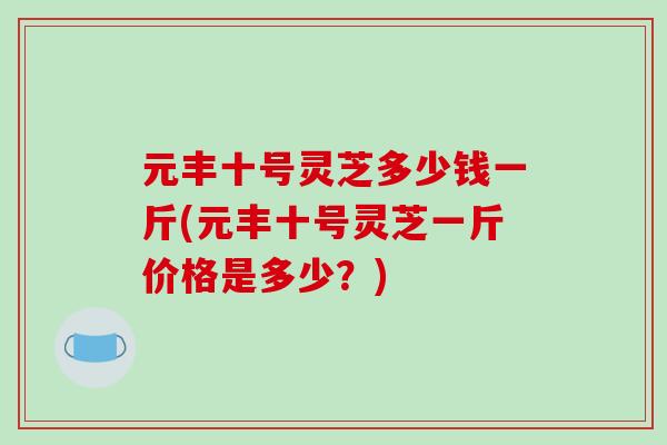 元丰十号灵芝多少钱一斤(元丰十号灵芝一斤价格是多少？)