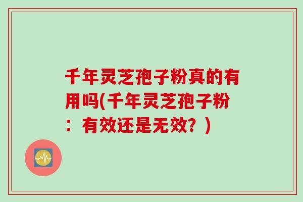 千年灵芝孢子粉真的有用吗(千年灵芝孢子粉：有效还是无效？)