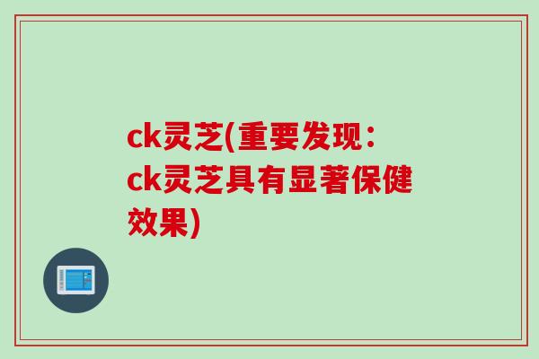 ck灵芝(重要发现：ck灵芝具有显著保健效果)