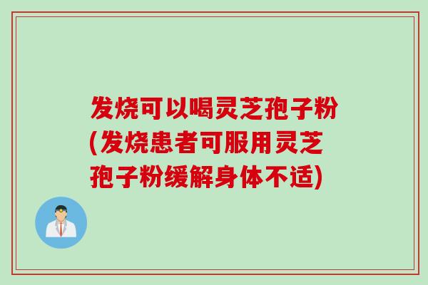 发烧可以喝灵芝孢子粉(发烧患者可服用灵芝孢子粉缓解身体不适)